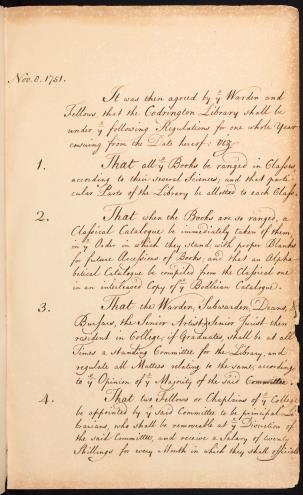 The Library Orders: 'Nov. 8. 1751. It was then agreed by ye Warden and Fellows that the Codrington Library shall be under ye following Regulations for one whole year ensuing from the Date hereof: viz 1. That all ye Books be ranged in Classes according to their several Sciences, and that particular Parts of the Library be allotted to each Class. 2. That when the Books are ranged, a Classical Catalogue be immediately taken of them, in the Order in which they stand with proper Blanks for future Accessions of Books, and that an Alphabetical Catalogue be compiled from the Classical one in an interleaved Copy of ye Bodleian Catalogue. 3. That the Warden, Subwarden, Deans, Bursars, the Senior Artist, Senior Jurist then resident in College, if Graduates, shall be at all Times a standing Committee for the Library, and regulate all Matters relating to the same, according to ye Opinion of ye Majority of the said Committee. 4. That two Fellows or Chaplains of ye College be appointed by ye said Committee to be principal Librarians, who shall be removable at ye Discretion of the said Committee, and receive a Salary of twenty Shillings for every Month in which they shall officiate.'