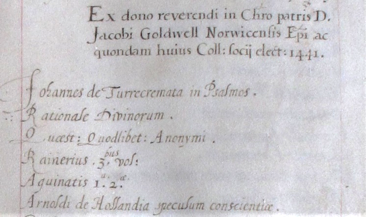 'Ex dono reverendi in Chro patris D. Jacobi Goldwell Norwicensis Epi ac quondam huius Coll: socij elect:1441. Johannes de Turrecremata in Psalmes. Rationale Divinorum. Qucest: Quodlibet: Anonymi. Rainerius. 3bius. vol:. Aquinatis 1a. 2a. Arnoldi de Hollandia speculum conscientiae.'